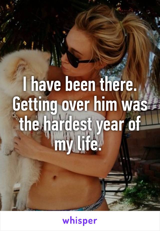 I have been there. Getting over him was the hardest year of my life. 
