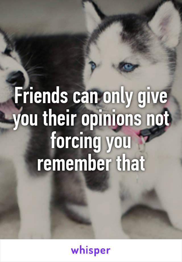 Friends can only give you their opinions not forcing you remember that