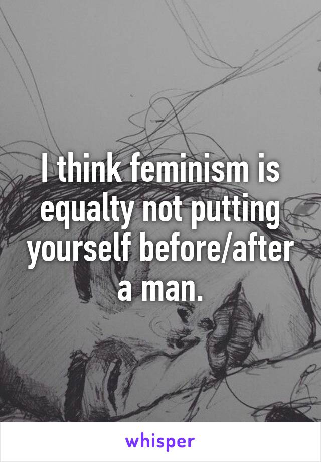 I think feminism is equalty not putting yourself before/after a man.