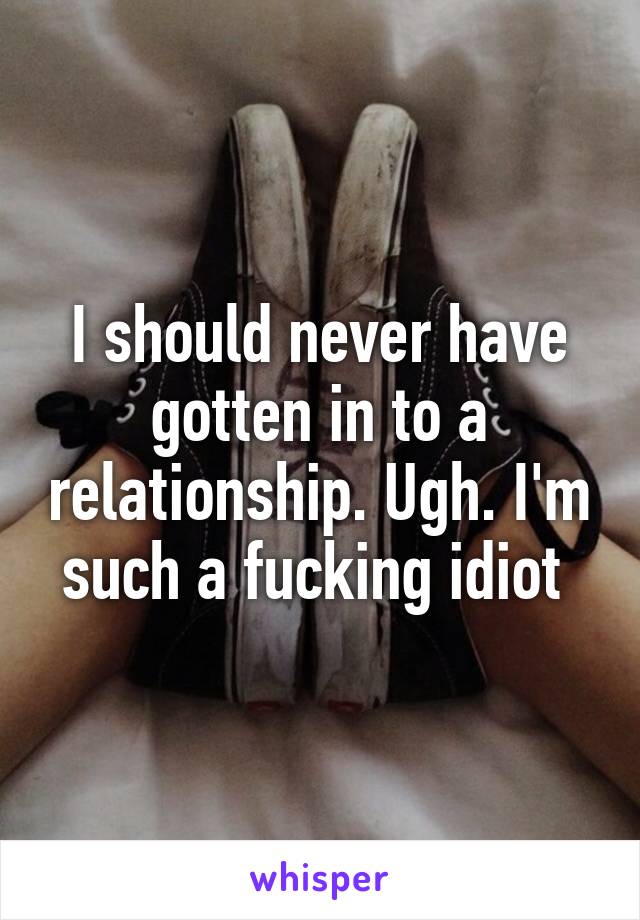 I should never have gotten in to a relationship. Ugh. I'm such a fucking idiot 