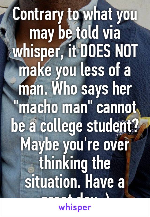 Contrary to what you may be told via whisper, it DOES NOT make you less of a man. Who says her "macho man" cannot be a college student? Maybe you're over thinking the situation. Have a great day :)