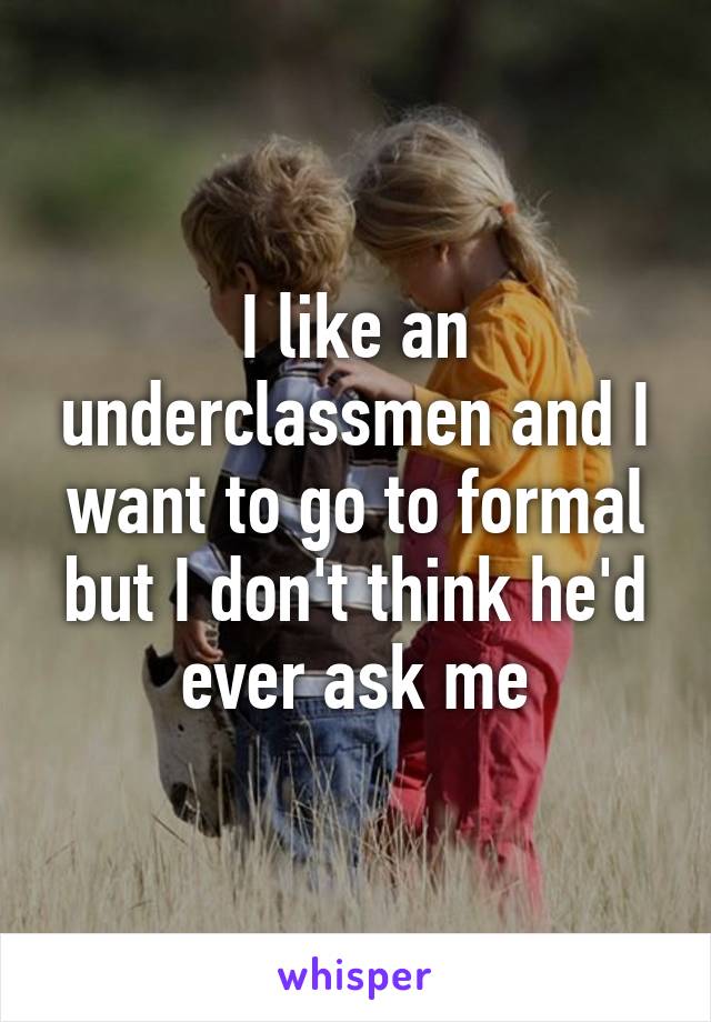I like an underclassmen and I want to go to formal but I don't think he'd ever ask me