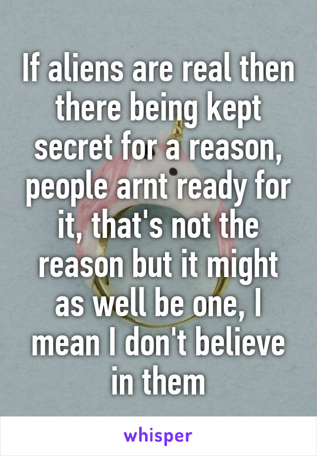 If aliens are real then there being kept secret for a reason, people arnt ready for it, that's not the reason but it might as well be one, I mean I don't believe in them