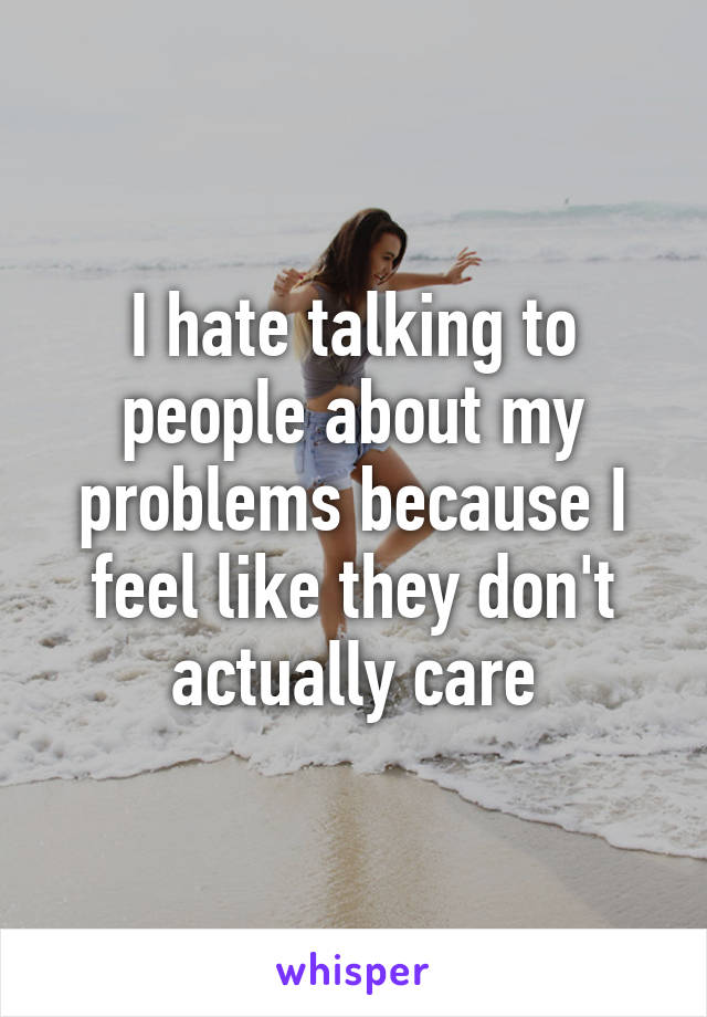 I hate talking to people about my problems because I feel like they don't actually care