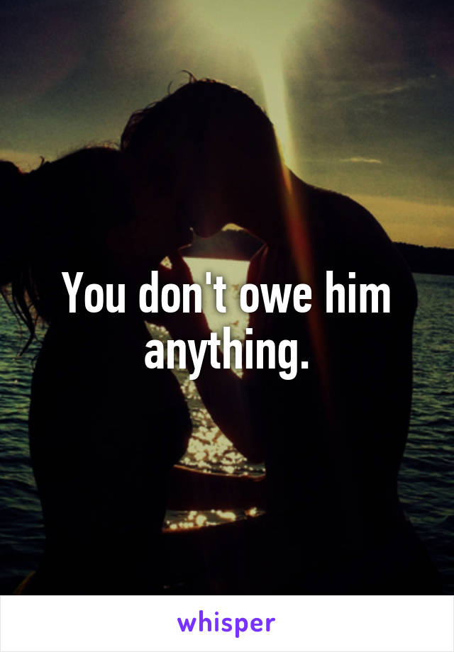 You don't owe him anything.