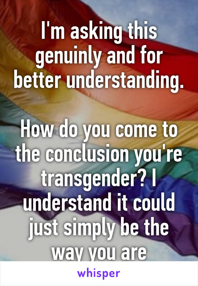 I'm asking this genuinly and for better understanding.

How do you come to the conclusion you're transgender? I understand it could just simply be the way you are