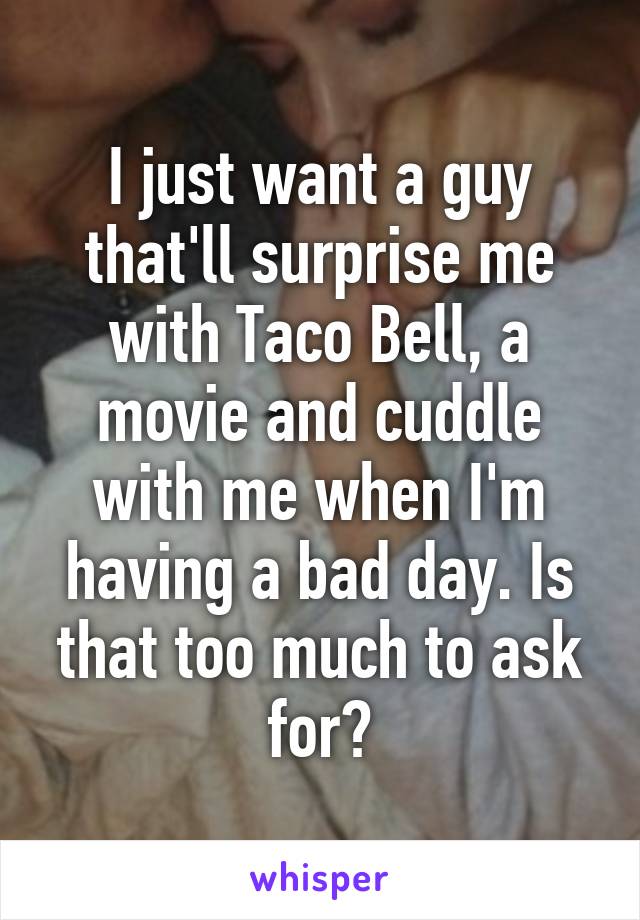 I just want a guy that'll surprise me with Taco Bell, a movie and cuddle with me when I'm having a bad day. Is that too much to ask for?