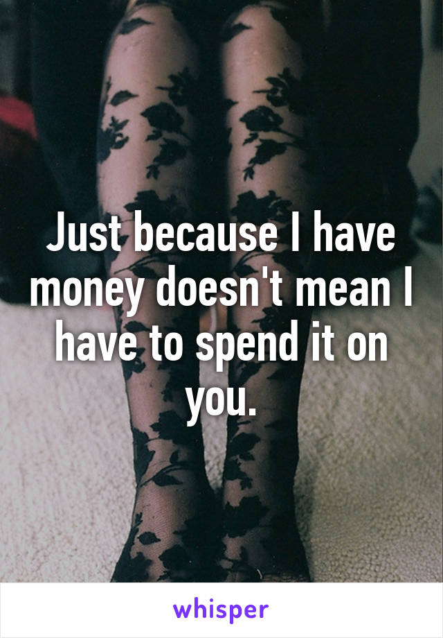 Just because I have money doesn't mean I have to spend it on you.