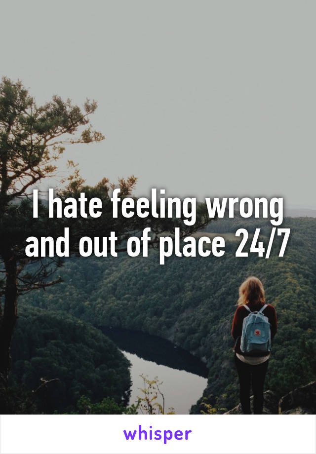 I hate feeling wrong and out of place 24/7