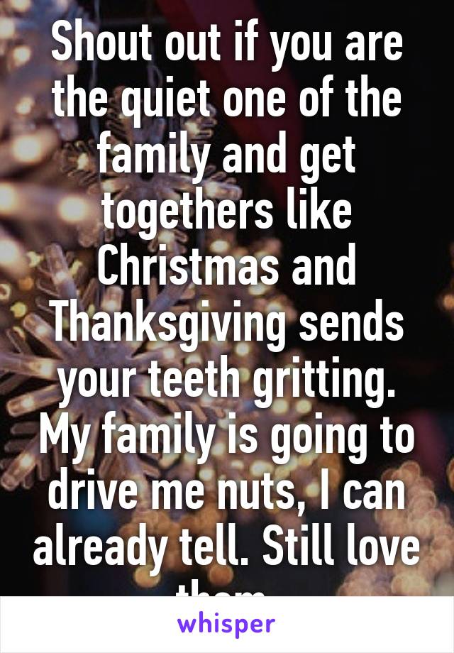 Shout out if you are the quiet one of the family and get togethers like Christmas and Thanksgiving sends your teeth gritting. My family is going to drive me nuts, I can already tell. Still love them.