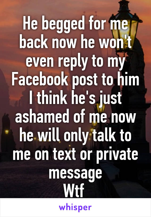 He begged for me back now he won't even reply to my Facebook post to him I think he's just ashamed of me now he will only talk to me on text or private message
Wtf 