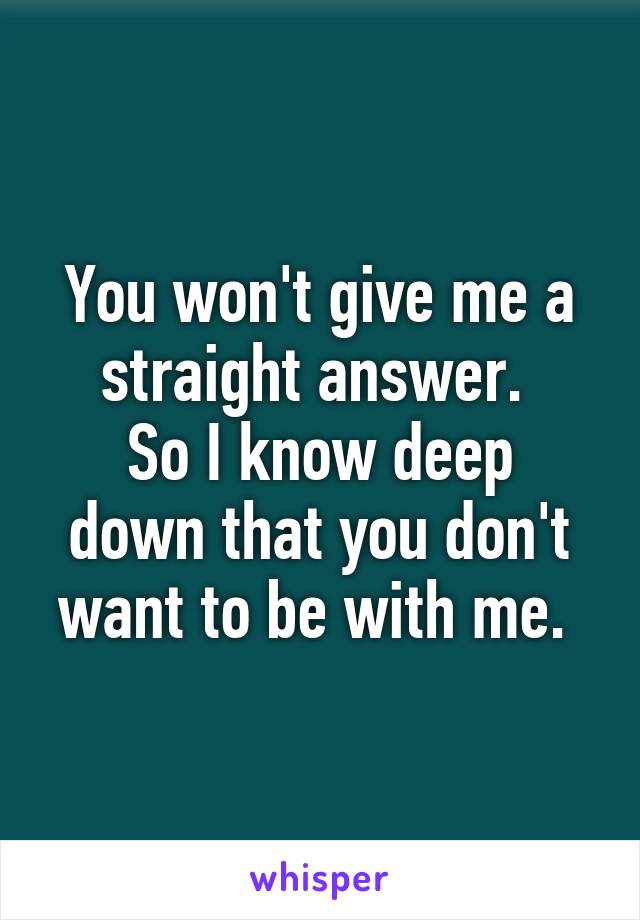You won't give me a straight answer. 
So I know deep down that you don't want to be with me. 
