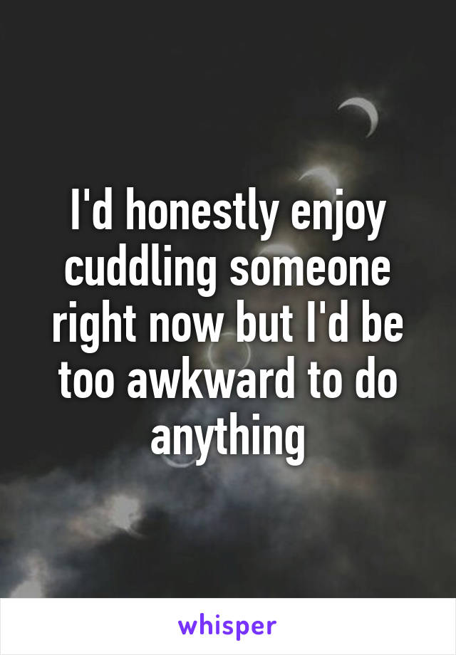 I'd honestly enjoy cuddling someone right now but I'd be too awkward to do anything