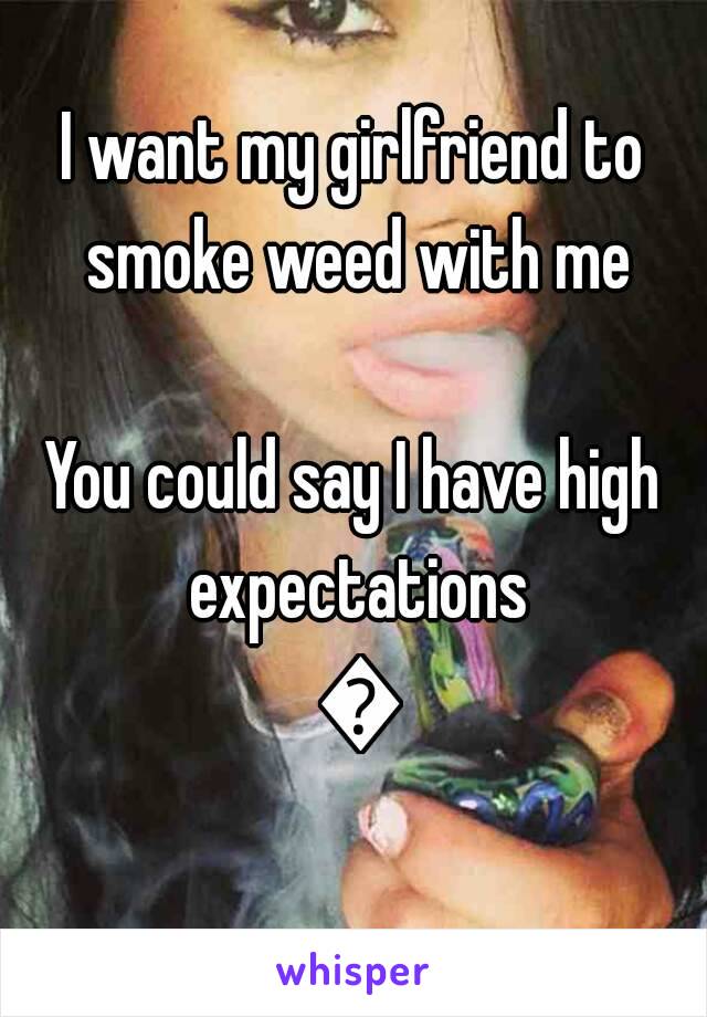 I want my girlfriend to smoke weed with me

You could say I have high expectations 🌴