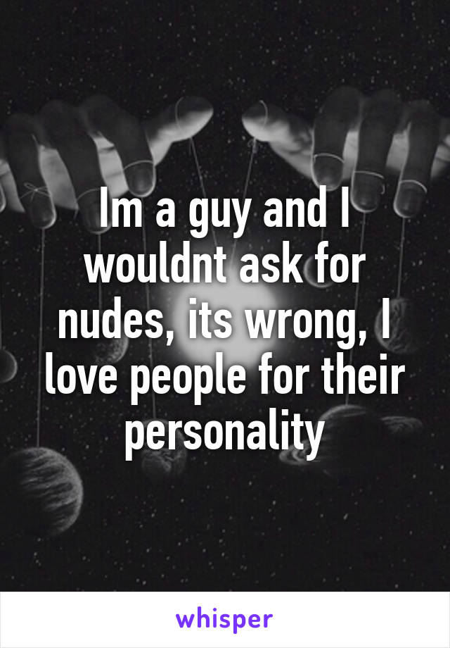 Im a guy and I wouldnt ask for nudes, its wrong, I love people for their personality