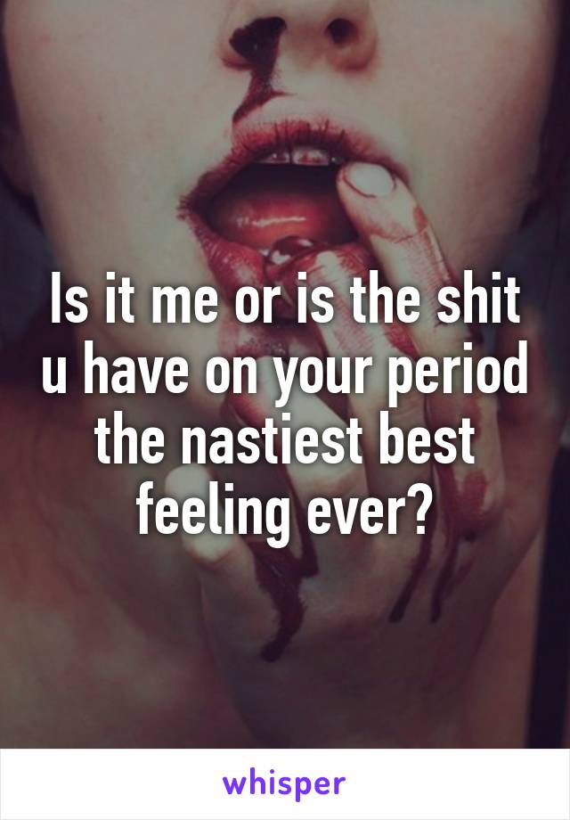 Is it me or is the shit u have on your period the nastiest best feeling ever?