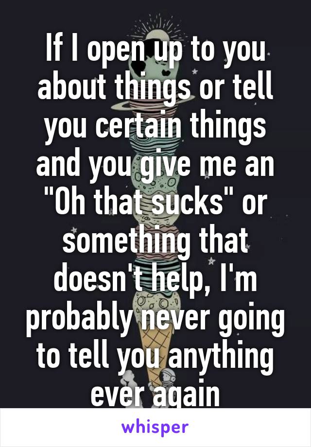 If I open up to you about things or tell you certain things and you give me an "Oh that sucks" or something that doesn't help, I'm probably never going to tell you anything ever again
