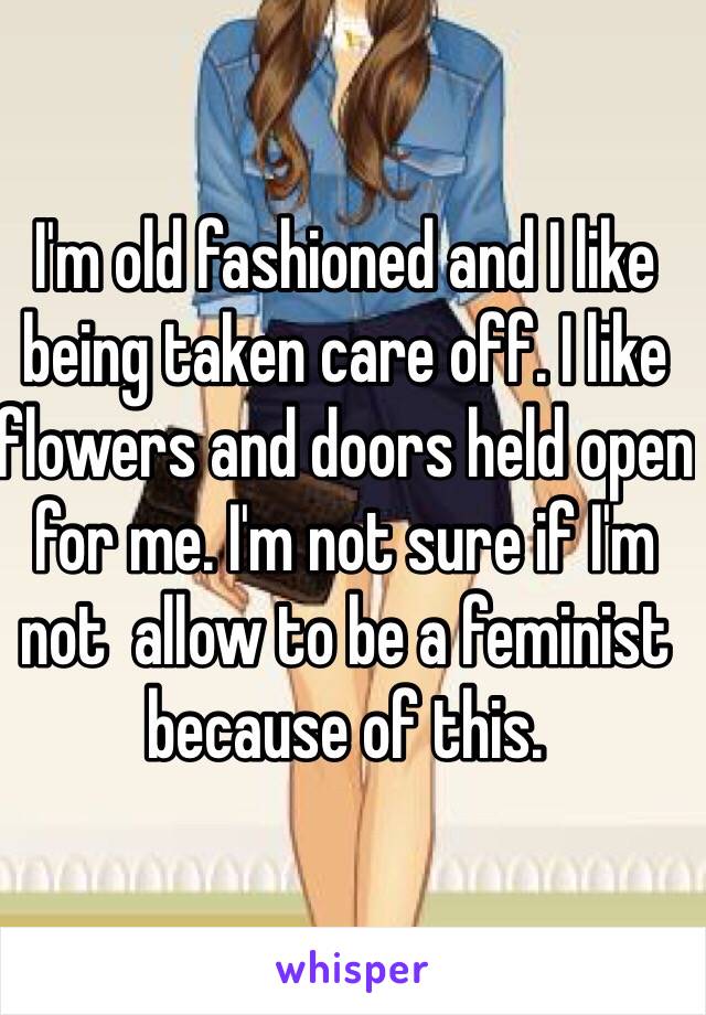 I'm old fashioned and I like being taken care off. I like flowers and doors held open for me. I'm not sure if I'm not  allow to be a feminist because of this. 