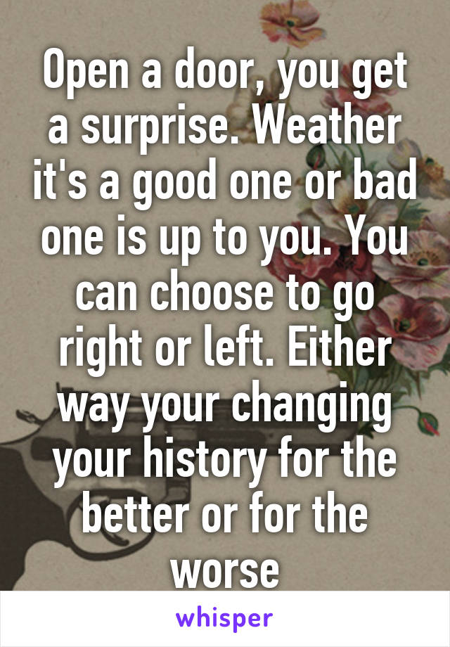 Open a door, you get a surprise. Weather it's a good one or bad one is up to you. You can choose to go right or left. Either way your changing your history for the better or for the worse