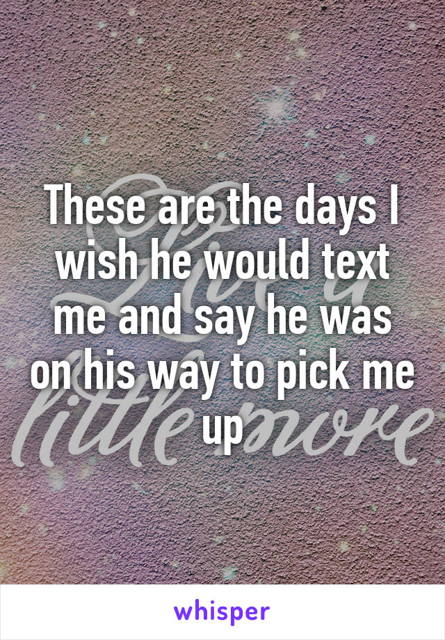 These are the days I wish he would text me and say he was on his way to pick me up