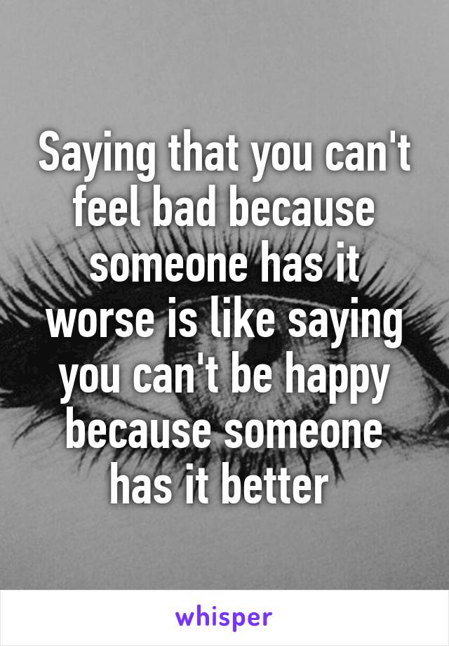 Saying that you can't feel bad because someone has it worse is like saying you can't be happy because someone has it better 