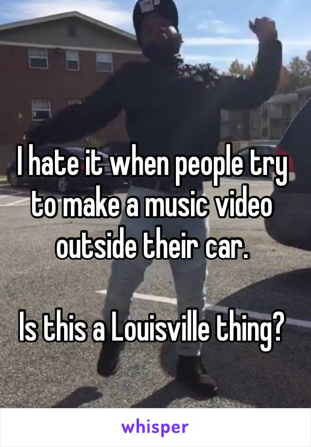 I hate it when people try to make a music video outside their car. 

Is this a Louisville thing?