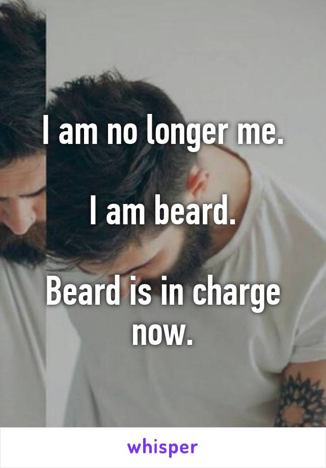 I am no longer me.

I am beard.

Beard is in charge now.