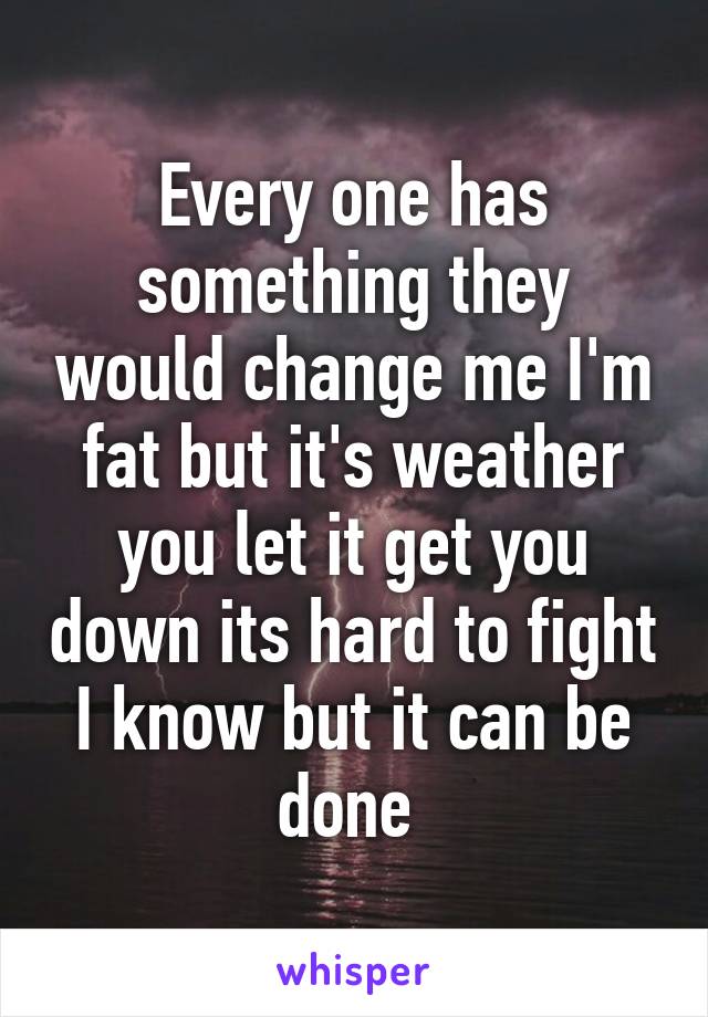 Every one has something they would change me I'm fat but it's weather you let it get you down its hard to fight I know but it can be done 