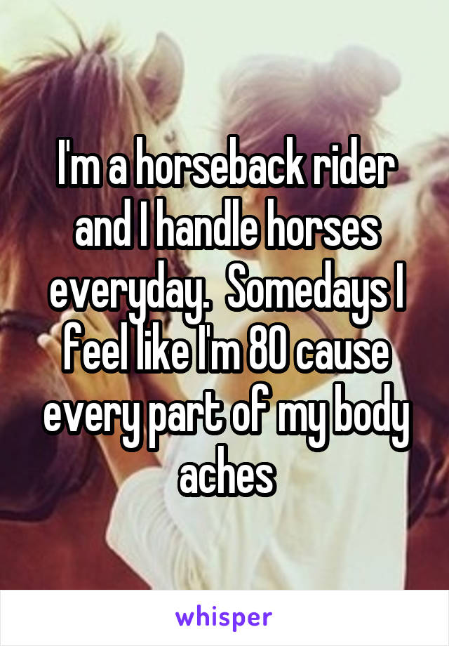 I'm a horseback rider and I handle horses everyday.  Somedays I feel like I'm 80 cause every part of my body aches