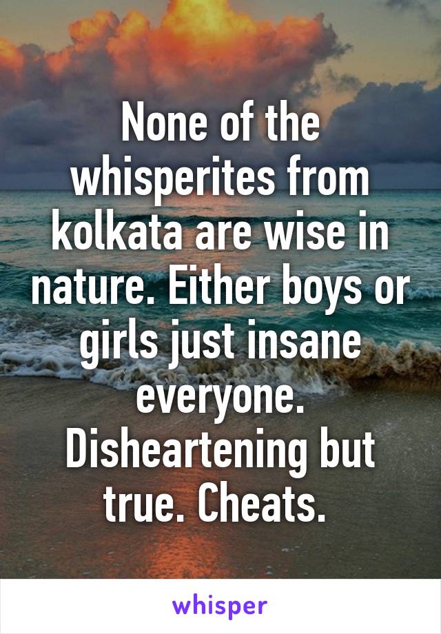 None of the whisperites from kolkata are wise in nature. Either boys or girls just insane everyone. Disheartening but true. Cheats. 