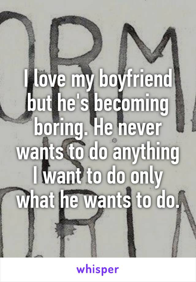 I love my boyfriend but he's becoming boring. He never wants to do anything I want to do only what he wants to do.