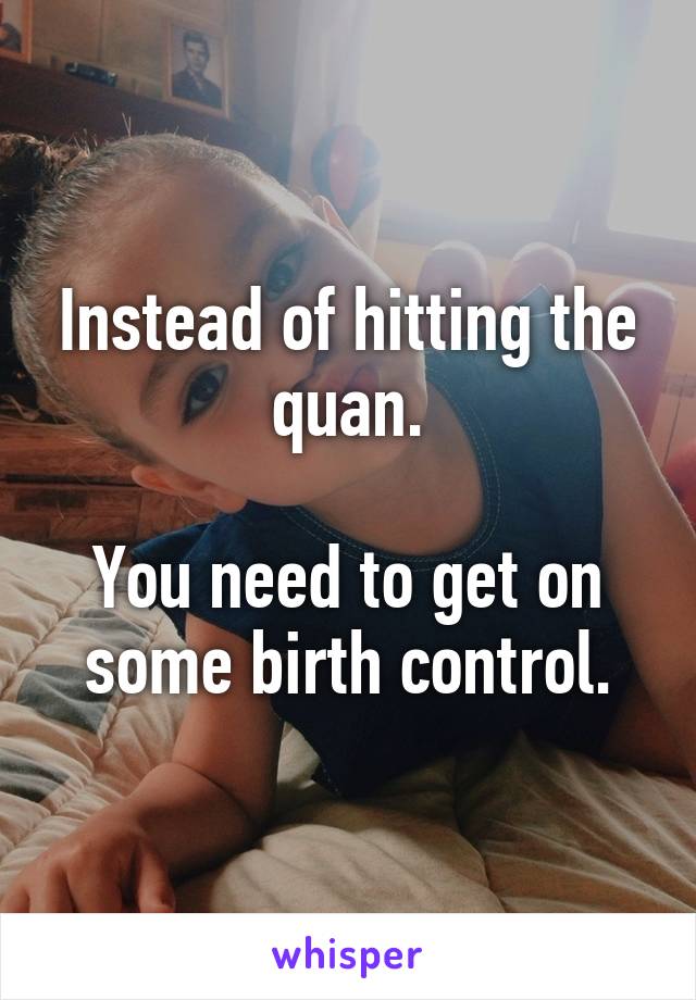 Instead of hitting the quan.

You need to get on some birth control.