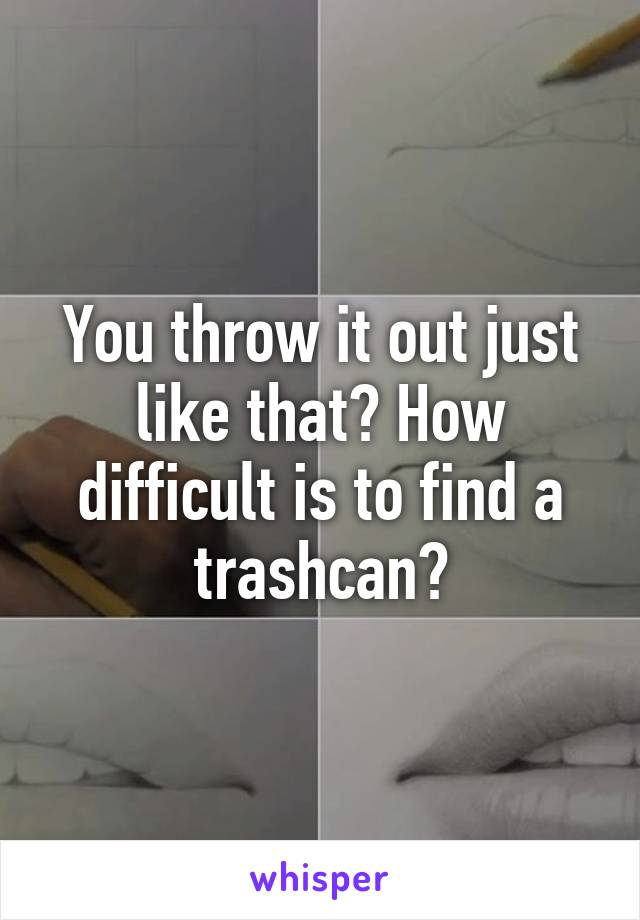 You throw it out just like that? How difficult is to find a trashcan?