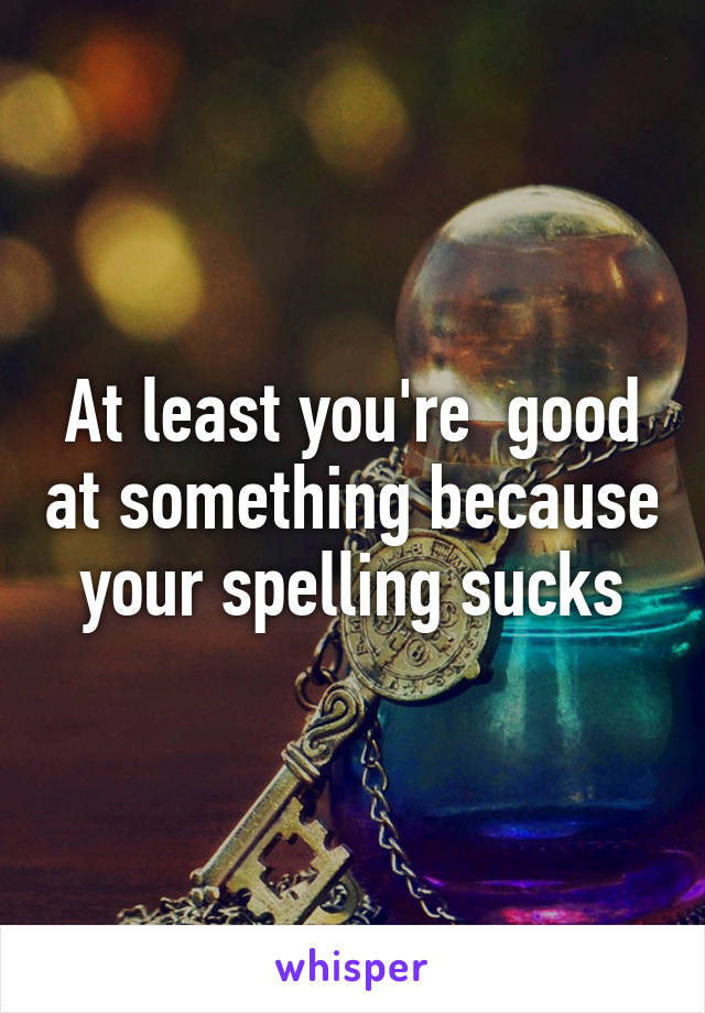 At least you're  good at something because your spelling sucks