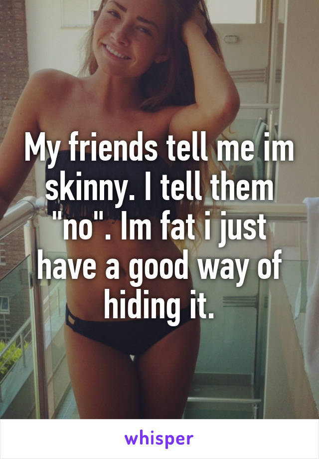 My friends tell me im skinny. I tell them "no". Im fat i just have a good way of hiding it.