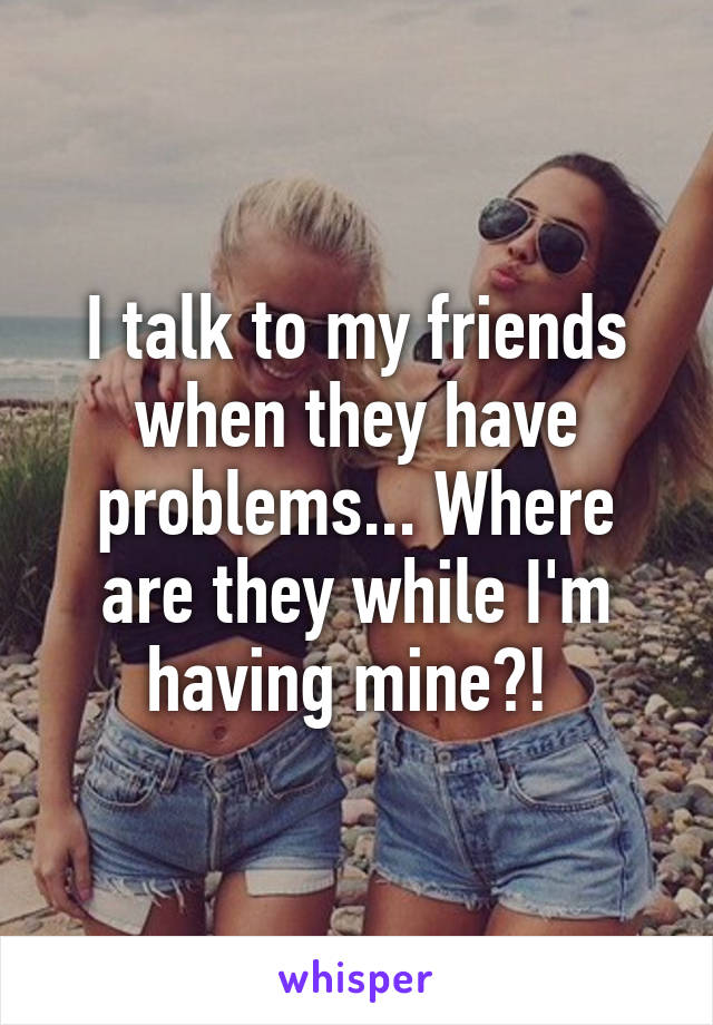 I talk to my friends when they have problems... Where are they while I'm having mine?! 