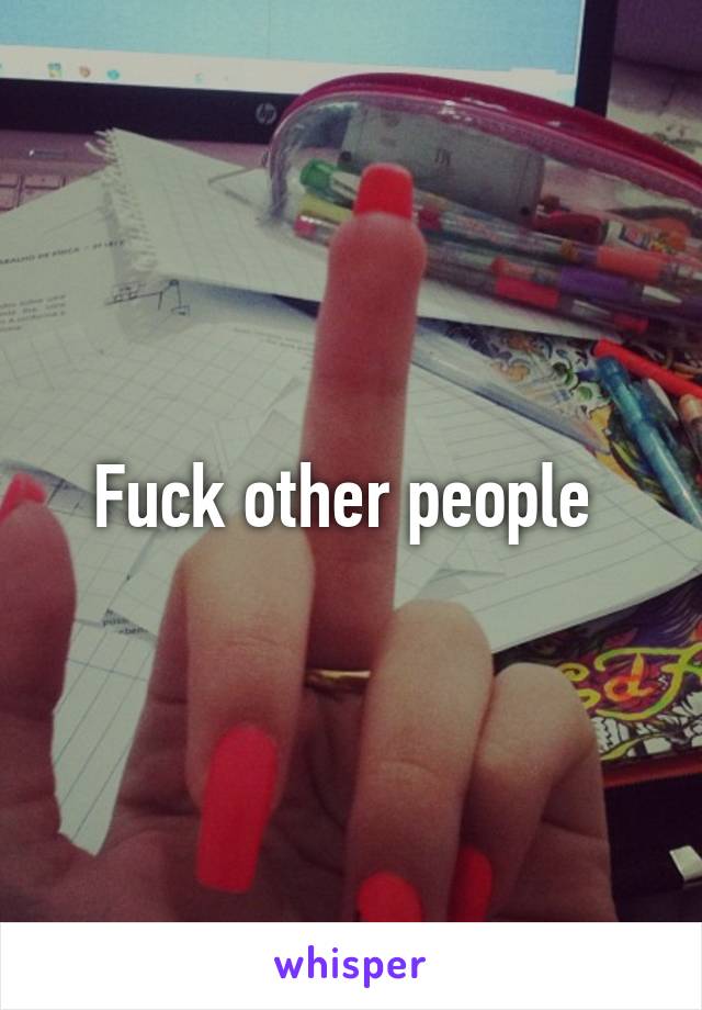 Fuck other people 