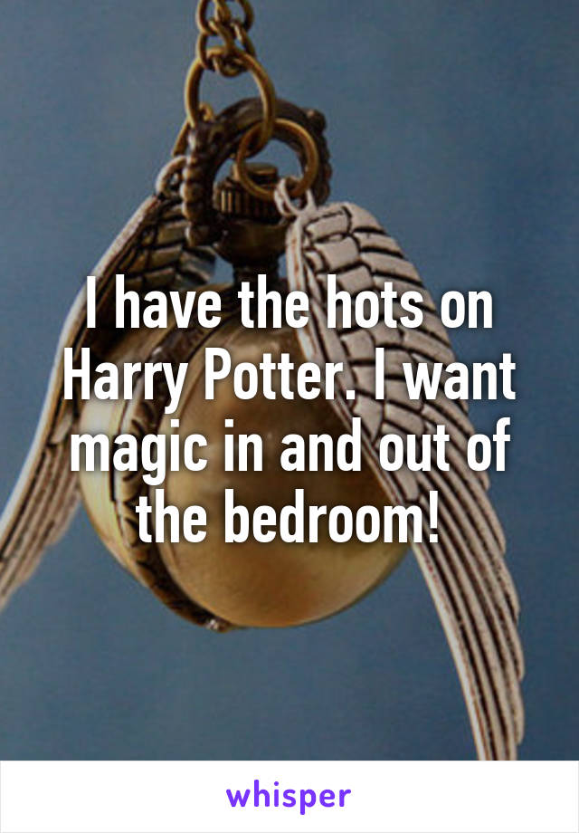 I have the hots on Harry Potter. I want magic in and out of the bedroom!