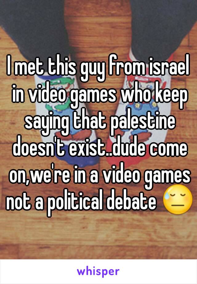 I met this guy from israel in video games who keep saying that palestine doesn't exist..dude come on,we're in a video games not a political debate 😓