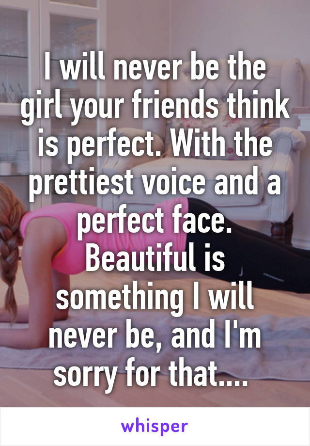 I will never be the girl your friends think is perfect. With the prettiest voice and a perfect face. Beautiful is something I will never be, and I'm sorry for that.... 