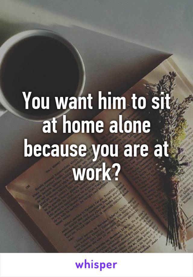 You want him to sit at home alone because you are at work?