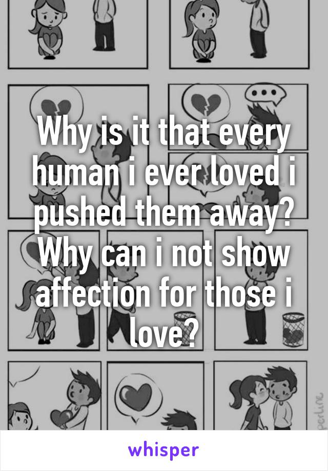 Why is it that every human i ever loved i pushed them away? Why can i not show affection for those i love?