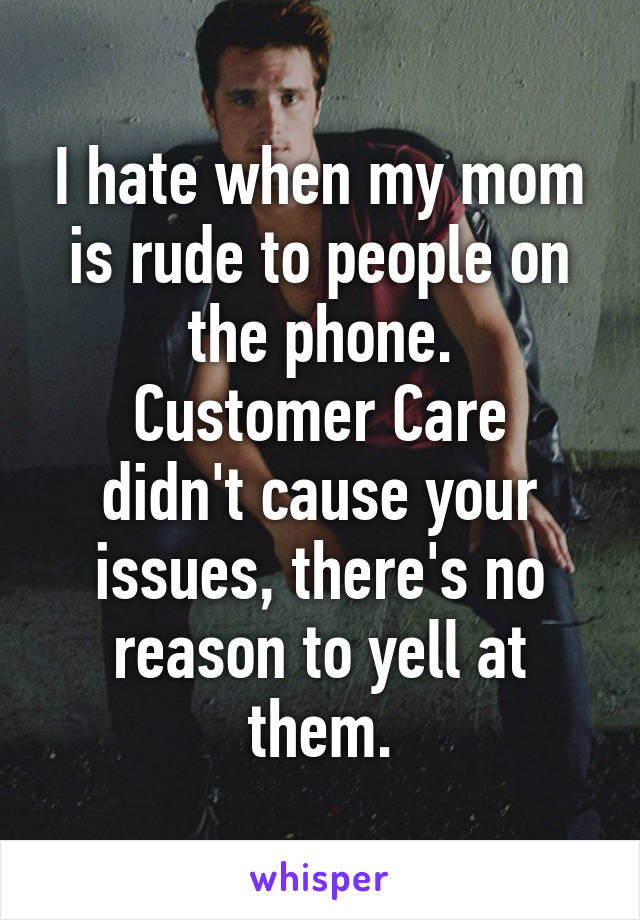 I hate when my mom is rude to people on the phone.
Customer Care didn't cause your issues, there's no reason to yell at them.