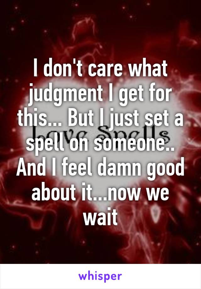 I don't care what judgment I get for this... But I just set a spell on someone.. And I feel damn good about it...now we wait