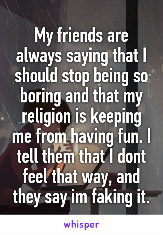 My friends are always saying that I should stop being so boring and that my religion is keeping me from having fun. I tell them that I dont feel that way, and they say im faking it.