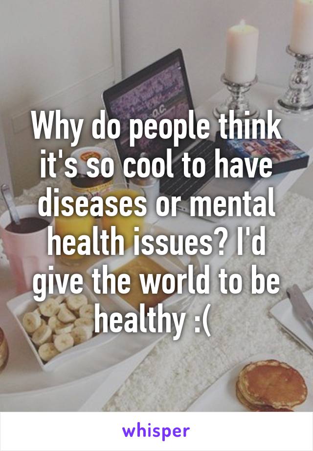 Why do people think it's so cool to have diseases or mental health issues? I'd give the world to be healthy :( 