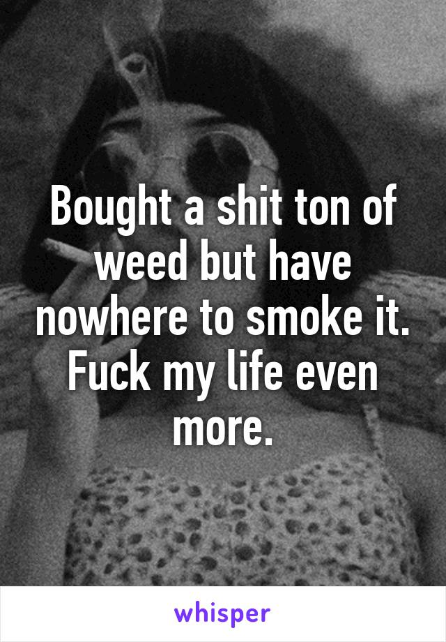 Bought a shit ton of weed but have nowhere to smoke it. Fuck my life even more.