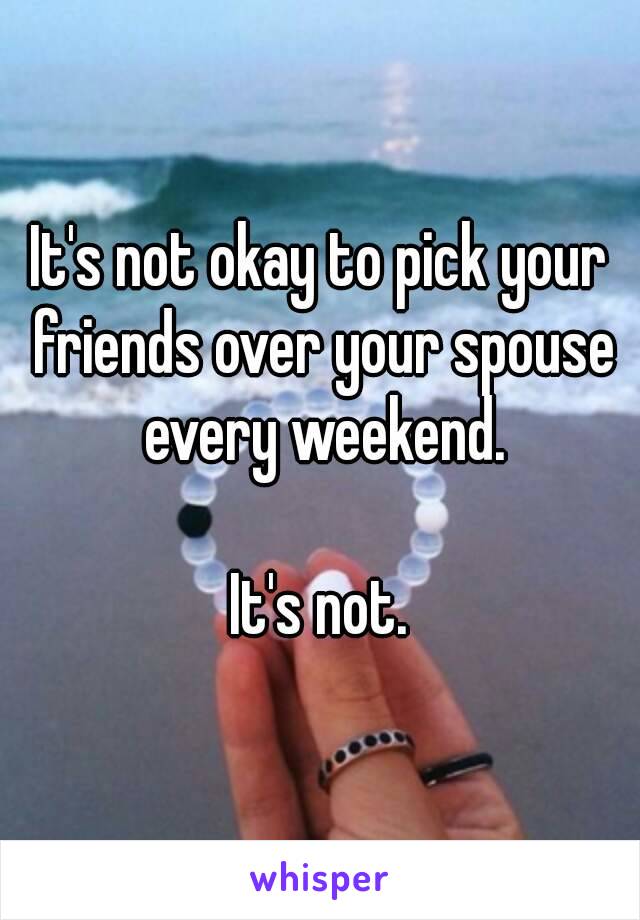 It's not okay to pick your friends over your spouse every weekend.

It's not.