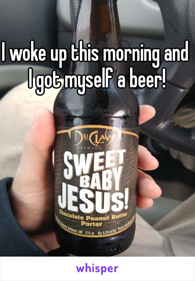 I woke up this morning and I got myself a beer!