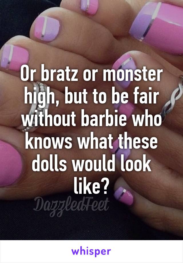 Or bratz or monster high, but to be fair without barbie who knows what these dolls would look like?